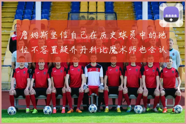 詹姆斯坚信自己在历史球员中的地位不容置疑乔丹科比魔术师也会认同