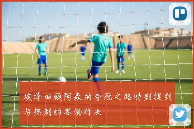埃泽回顾阿森纳夺冠之路特别提到与热刺的客场对决