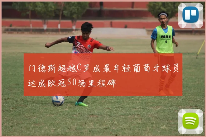 门德斯超越C罗成最年轻葡萄牙球员达成欧冠50场里程碑