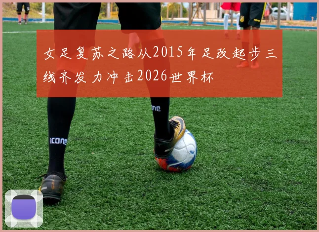 女足复苏之路从2015年足改起步三线齐发力冲击2026世界杯