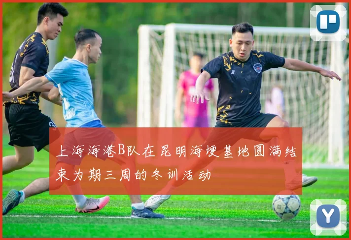上海海港B队在昆明海埂基地圆满结束为期三周的冬训活动