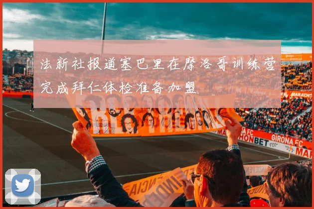 法新社报道塞巴里在摩洛哥训练营完成拜仁体检准备加盟