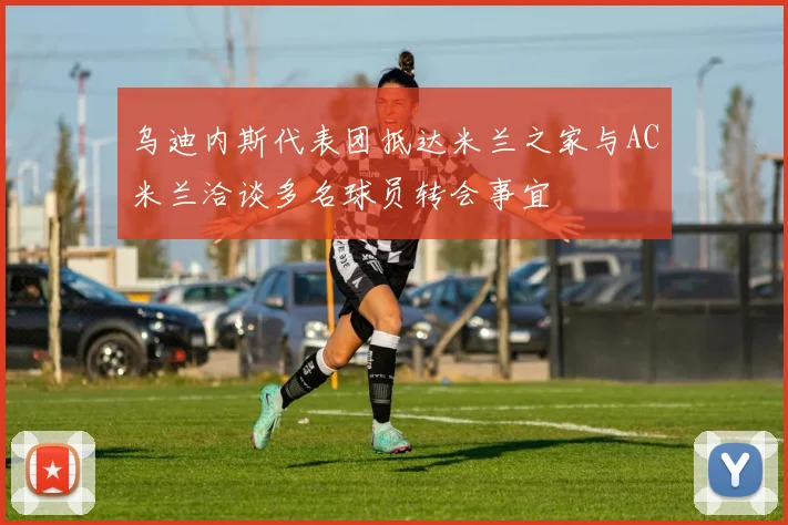 乌迪内斯代表团抵达米兰之家与AC米兰洽谈多名球员转会事宜