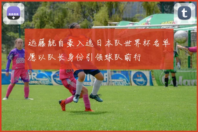 远藤航自豪入选日本队世界杯名单愿以队长身份引领球队前行