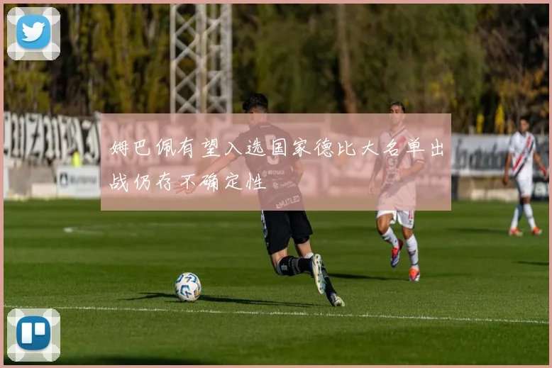 姆巴佩有望入选国家德比大名单出战仍存不确定性
