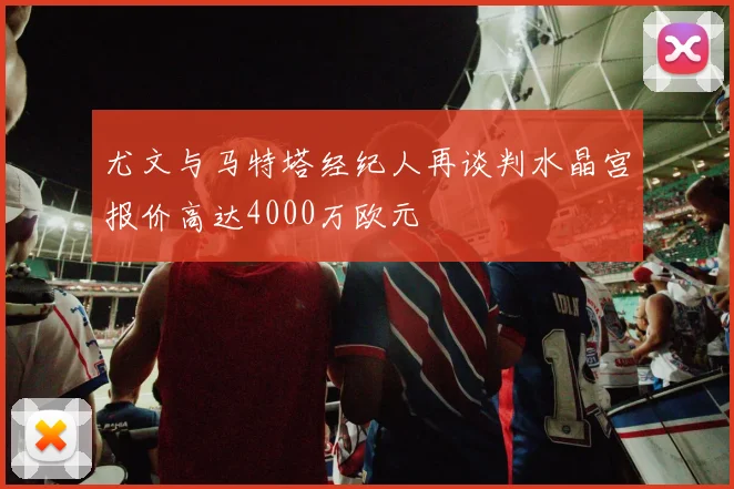 尤文与马特塔经纪人再谈判水晶宫报价高达4000万欧元