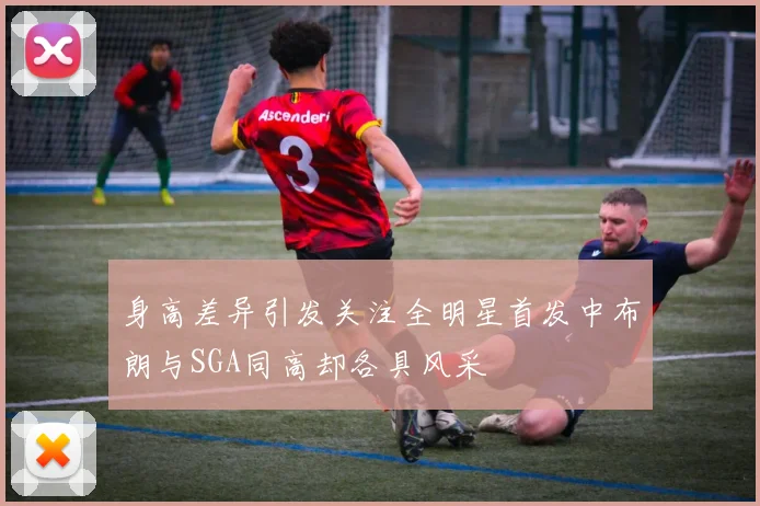 身高差异引发关注全明星首发中布朗与SGA同高却各具风采